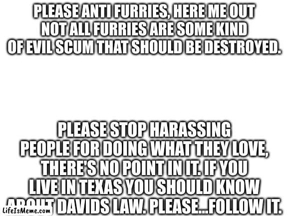Hear me out | PLEASE ANTI FURRIES, HERE ME OUT
NOT ALL FURRIES ARE SOME KIND OF EVIL SCUM THAT SHOULD BE DESTROYED. PLEASE STOP HARASSING PEOPLE FOR DOING WHAT THEY LOVE, THERE'S NO POINT IN IT. IF YOU LIVE IN TEXAS YOU SHOULD KNOW ABOUT DAVIDS LAW. PLEASE...FOLLOW IT. | image tagged in blank white template,anti furry,furry hunting license | made w/ Lifeismeme meme maker