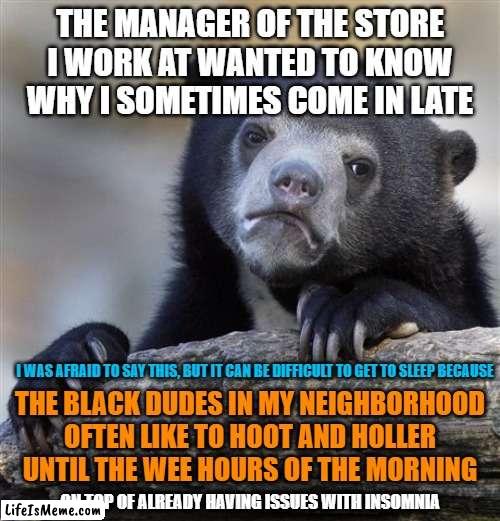 People Who Annoy You | THE MANAGER OF THE STORE I WORK AT WANTED TO KNOW WHY I SOMETIMES COME IN LATE; I WAS AFRAID TO SAY THIS, BUT IT CAN BE DIFFICULT TO GET TO SLEEP BECAUSE; THE BLACK DUDES IN MY NEIGHBORHOOD OFTEN LIKE TO HOOT AND HOLLER UNTIL THE WEE HOURS OF THE MORNING; ...ON TOP OF ALREADY HAVING ISSUES WITH INSOMNIA | image tagged in memes,confession bear,work,late,sleep,black people | made w/ Lifeismeme meme maker