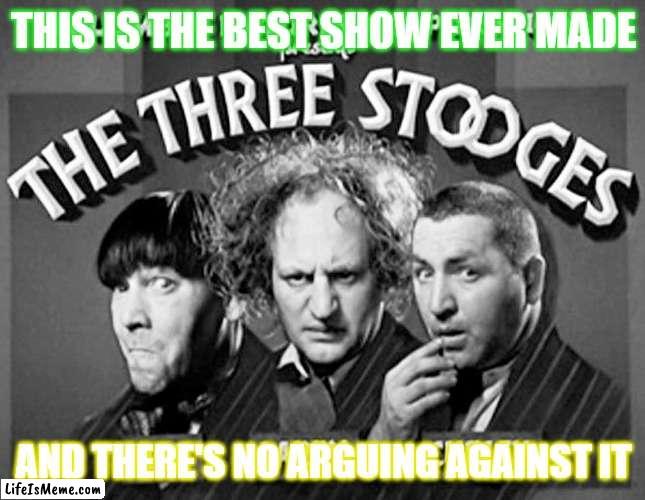 I wash this show everyday! | THIS IS THE BEST SHOW EVER MADE; AND THERE'S NO ARGUING AGAINST IT | image tagged in memes,the three stooges,three stooges,funny but true,television,classic | made w/ Lifeismeme meme maker