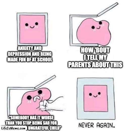 does that mean I can't be sad? | ANXIETY AND DEPRESSION AND BEING MADE FUN OF AT SCHOOL; HOW 'BOUT I TELL MY PARENTS ABOUT THIS; "SOMEBODY HAS IT WORSE THAN YOU STOP BEING SAD FOR NO REASON YOU UNGRATEFUL CHILD" | image tagged in never again | made w/ Lifeismeme meme maker