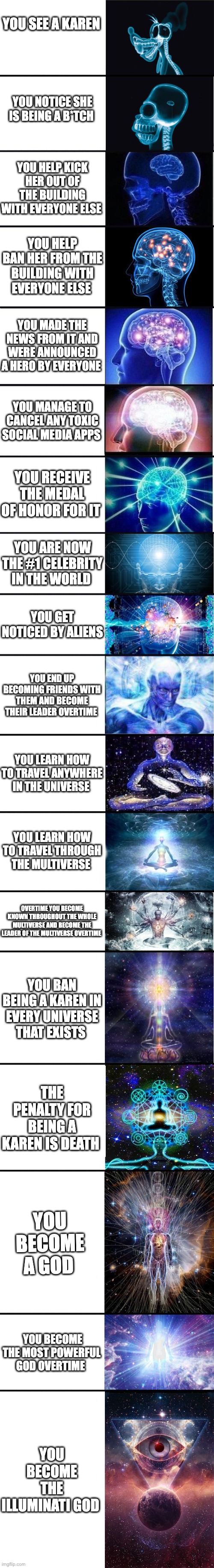 the ultimate experience in existence | YOU SEE A KAREN; YOU NOTICE SHE IS BEING A B*TCH; YOU HELP KICK HER OUT OF THE BUILDING WITH EVERYONE ELSE; YOU HELP BAN HER FROM THE BUILDING WITH EVERYONE ELSE; YOU MADE THE NEWS FROM IT AND WERE ANNOUNCED A HERO BY EVERYONE; YOU MANAGE TO CANCEL ANY TOXIC SOCIAL MEDIA APPS; YOU RECEIVE THE MEDAL OF HONOR FOR IT; YOU ARE NOW THE #1 CELEBRITY IN THE WORLD; YOU GET NOTICED BY ALIENS; YOU END UP BECOMING FRIENDS WITH THEM AND BECOME THEIR LEADER OVERTIME; YOU LEARN HOW TO TRAVEL ANYWHERE IN THE UNIVERSE; YOU LEARN HOW TO TRAVEL THROUGH THE MULTIVERSE; OVERTIME YOU BECOME KNOWN THROUGHOUT THE WHOLE MULTIVERSE AND BECOME THE LEADER OF THE MULTIVERSE OVERTIME; YOU BAN BEING A KAREN IN EVERY UNIVERSE THAT EXISTS; THE PENALTY FOR BEING A KAREN IS DEATH; YOU BECOME A GOD; YOU BECOME THE MOST POWERFUL GOD OVERTIME; YOU BECOME THE ILLUMINATI GOD | image tagged in expanding brain 9001 | made w/ Lifeismeme meme maker