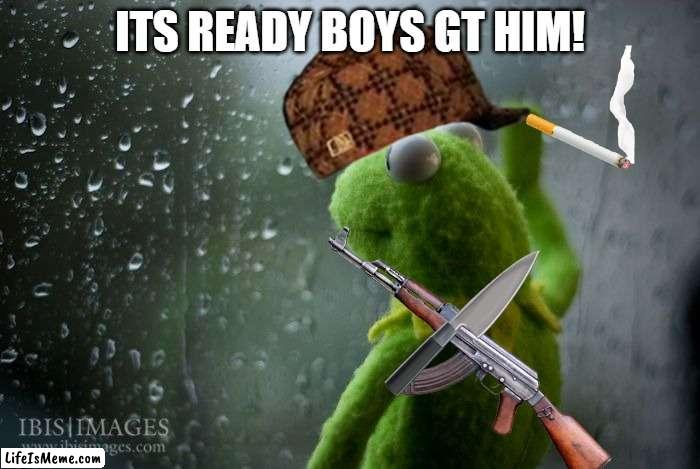 the gangsta | ITS READY BOYS GT HIM! | image tagged in kermit window | made w/ Lifeismeme meme maker