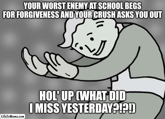 FAKE SICKDAY WAS A MISTAKE (Hol' Up) | YOUR WORST ENEMY AT SCHOOL BEGS FOR FORGIVENESS AND YOUR CRUSH ASKS YOU OUT; HOL' UP (WHAT DID I MISS YESTERDAY?!?!) | image tagged in hol up,highschool | made w/ Lifeismeme meme maker