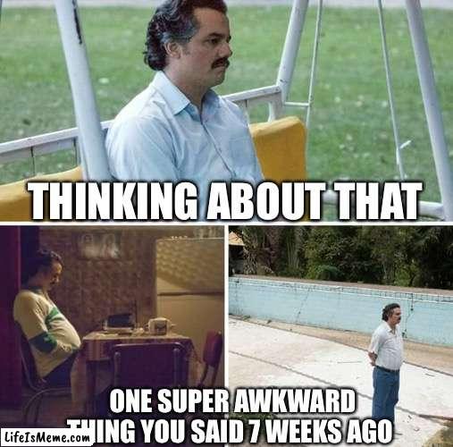 Facing he awkwardness | THINKING ABOUT THAT; ONE SUPER AWKWARD THING YOU SAID 7 WEEKS AGO | image tagged in memes,sad pablo escobar | made w/ Lifeismeme meme maker