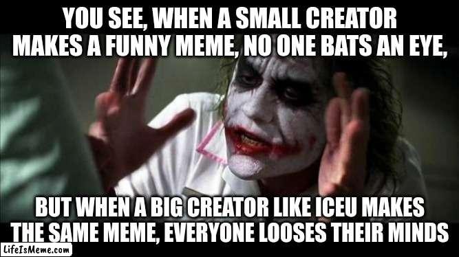 Joker Mind Loss | YOU SEE, WHEN A SMALL CREATOR MAKES A FUNNY MEME, NO ONE BATS AN EYE, BUT WHEN A BIG CREATOR LIKE ICEU MAKES THE SAME MEME, EVERYONE LOOSES THEIR MINDS | image tagged in joker mind loss,memes,funny,front page | made w/ Lifeismeme meme maker