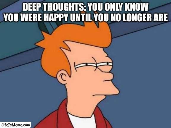 Deep thoughts part 3 | DEEP THOUGHTS: YOU ONLY KNOW YOU WERE HAPPY UNTIL YOU NO LONGER ARE | image tagged in memes,futurama fry,deep thoughts,funny,fun,fyp | made w/ Lifeismeme meme maker