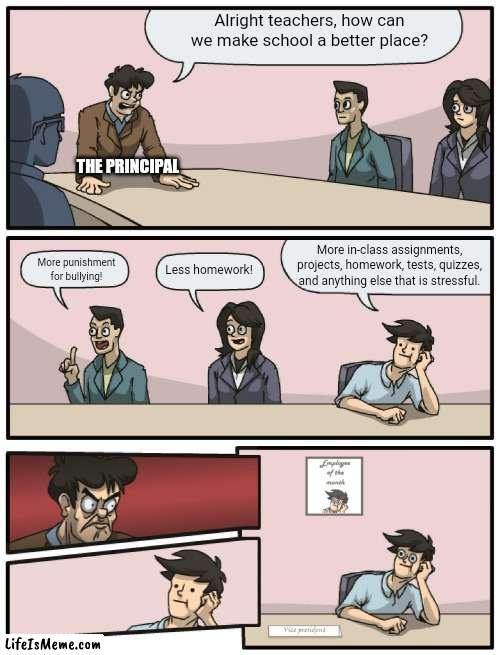 Boardroom Meeting Unexpected Ending | Alright teachers, how can we make school a better place? THE PRINCIPAL; More in-class assignments, projects, homework, tests, quizzes, and anything else that is stressful. More punishment for bullying! Less homework! | image tagged in boardroom meeting unexpected ending | made w/ Lifeismeme meme maker