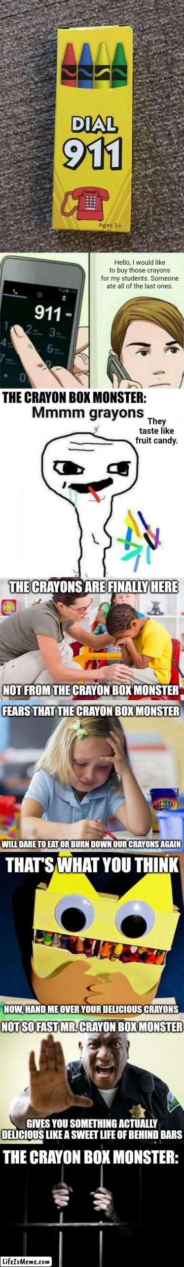 Dial 911 crayons long meme | Hello, I would like to buy those crayons for my students. Someone ate all of the last ones. THE CRAYON BOX MONSTER:; They taste like fruit candy. THE CRAYONS ARE FINALLY HERE; NOT FROM THE CRAYON BOX MONSTER; FEARS THAT THE CRAYON BOX MONSTER; WILL DARE TO EAT OR BURN DOWN OUR CRAYONS AGAIN; THAT'S WHAT YOU THINK; NOW, HAND ME OVER YOUR DELICIOUS CRAYONS; NOT SO FAST MR. CRAYON BOX MONSTER; GIVES YOU SOMETHING ACTUALLY DELICIOUS LIKE A SWEET LIFE OF BEHIND BARS; THE CRAYON BOX MONSTER: | image tagged in calling 911,memes,funny,crayons,blank white template,you had one job | made w/ Lifeismeme meme maker