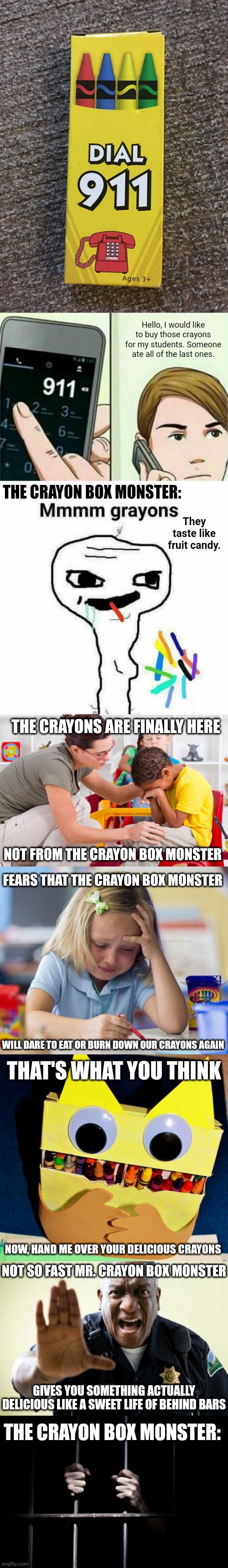 Dial 911 crayons long meme | Hello, I would like to buy those crayons for my students. Someone ate all of the last ones. THE CRAYON BOX MONSTER:; They taste like fruit candy. THE CRAYONS ARE FINALLY HERE; NOT FROM THE CRAYON BOX MONSTER; FEARS THAT THE CRAYON BOX MONSTER; WILL DARE TO EAT OR BURN DOWN OUR CRAYONS AGAIN; THAT'S WHAT YOU THINK; NOW, HAND ME OVER YOUR DELICIOUS CRAYONS; NOT SO FAST MR. CRAYON BOX MONSTER; GIVES YOU SOMETHING ACTUALLY DELICIOUS LIKE A SWEET LIFE OF BEHIND BARS; THE CRAYON BOX MONSTER: | image tagged in calling 911,memes,funny,crayons,blank white template,you had one job | made w/ Lifeismeme meme maker