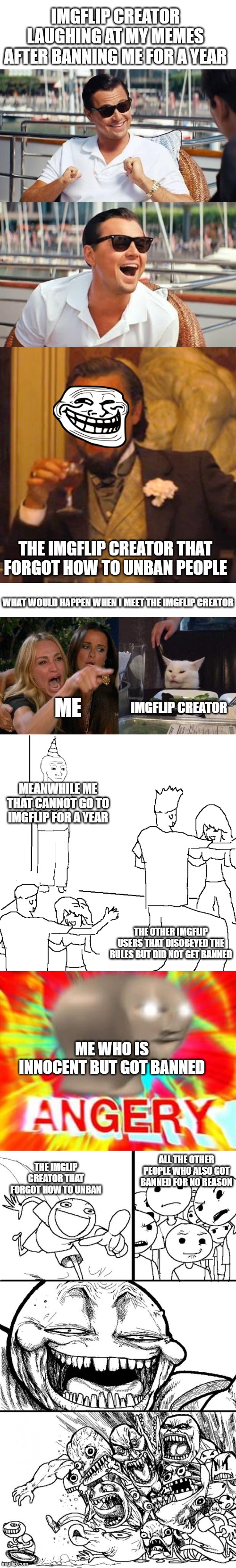 UNBAN ME RIGHT NOW | IMGFLIP CREATOR LAUGHING AT MY MEMES AFTER BANNING ME FOR A YEAR; THE IMGFLIP CREATOR THAT FORGOT HOW TO UNBAN PEOPLE; WHAT WOULD HAPPEN WHEN I MEET THE IMGFLIP CREATOR; IMGFLIP CREATOR; ME; MEANWHILE ME THAT CANNOT GO TO IMGFLIP FOR A YEAR; THE OTHER IMGFLIP USERS THAT DISOBEYED THE RULES BUT DID NOT GET BANNED; ME WHO IS INNOCENT BUT GOT BANNED; ALL THE OTHER PEOPLE WHO ALSO GOT BANNED FOR NO REASON; THE IMGLIP CREATOR THAT FORGOT HOW TO UNBAN | image tagged in memes,leonardo dicaprio wolf of wall street,laughing leo,woman yelling at cat,they don't know,surreal angery | made w/ Lifeismeme meme maker