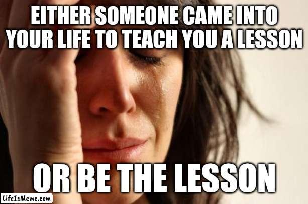 Another quote from me to you | EITHER SOMEONE CAME INTO YOUR LIFE TO TEACH YOU A LESSON; OR BE THE LESSON | image tagged in memes,first world problems | made w/ Lifeismeme meme maker