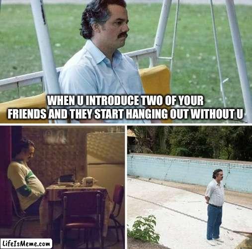 Sad man | WHEN U INTRODUCE TWO OF YOUR FRIENDS AND THEY START HANGING OUT WITHOUT U | image tagged in memes,sad pablo escobar | made w/ Lifeismeme meme maker