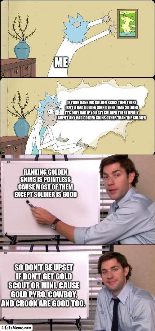 Golden skin rankings are kinda useless now :/  (TDS meme) | ME; IF YOUR RANKING GOLDEN SKINS THEN THERE ISN'T A BAD GOLDEN SKIN OTHER THAN SOLDIER IT'S ONLY BAD IF YOU GET SOLDIER THERE REALLY AREN'T ANY BAD GOLDEN SKINS OTHER THAN THE SOLDIER; RANKING GOLDEN SKINS IS POINTLESS CAUSE MOST OF THEM EXCEPT SOLDIER IS GOOD; SO DON'T BE UPSET IF DON'T GET GOLD SCOUT OR MINI. CAUSE GOLD PYRO, COWBOY, AND CROOK ARE GOOD TOO. | image tagged in rick rips wallpaper,jim halpert explains | made w/ Lifeismeme meme maker