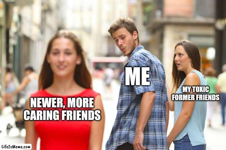 Pick the right friends | ME; MY TOXIC FORMER FRIENDS; NEWER, MORE CARING FRIENDS | image tagged in memes,distracted boyfriend | made w/ Lifeismeme meme maker