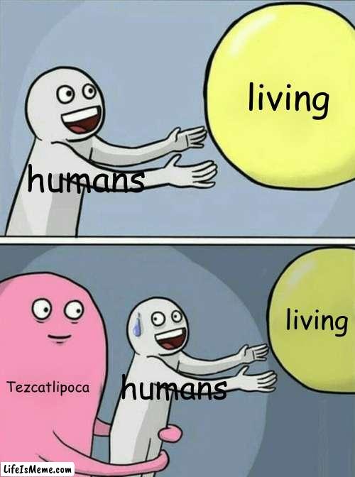 he really said "kill it all" | living; humans; living; Tezcatlipoca; humans | image tagged in memes,running away balloon | made w/ Lifeismeme meme maker