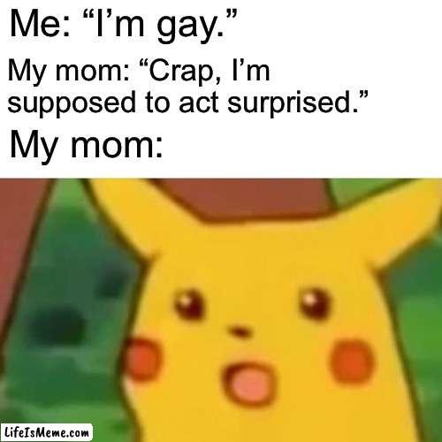 gay memes lol | Me: “I’m gay.”; My mom: “Crap, I’m supposed to act surprised.”; My mom: | image tagged in memes,surprised pikachu,funny memes,funny,gay jokes | made w/ Lifeismeme meme maker