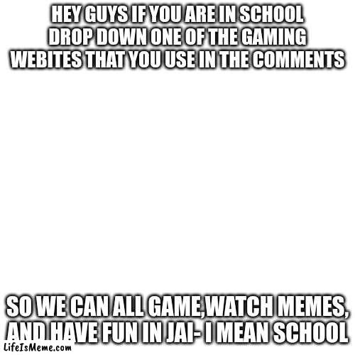 for memes | HEY GUYS IF YOU ARE IN SCHOOL DROP DOWN ONE OF THE GAMING WEBITES THAT YOU USE IN THE COMMENTS; SO WE CAN ALL GAME,WATCH MEMES, AND HAVE FUN IN JAI- I MEAN SCHOOL | image tagged in memes,blank transparent square | made w/ Lifeismeme meme maker