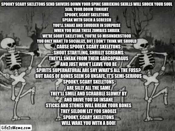 FOR HALLOWEEN | SPOOKY SCARY SKELETONS SEND SHIVERS DOWN YOUR SPINE SHRIEKING SKULLS WILL SHOCK YOUR SOUL
SEAL YOUR DOOM TONIGHT
SPOOKY, SCARY SKELETONS
SPEAK WITH SUCH A SCREECH
YOU'LL SHAKE AND SHUDDER IN SURPRISE
WHEN YOU HEAR THESE ZOMBIES SHRIEK
WE'RE SORRY SKELETONS, YOU'RE SO MISUNDERSTOOD
YOU ONLY WANT TO SOCIALIZE, BUT I DON'T THINK WE SHOULD; CAUSE SPOOKY, SCARY SKELETONS
SHOUT STARTLING, SHRILLY SCREAMS
THEY'LL SNEAK FROM THEIR SARCOPHAGUS
AND JUST WON'T LEAVE YOU BE
SPIRITS SUPERNATURAL ARE SHY WHAT'S ALL THE FUSS?
BUT BAGS OF BONES SEEM SO UNSAFE, IT'S SEMI-SERIOUS
SPOOKY, SCARY SKELETONS
ARE SILLY ALL THE SAME
THEY'LL SMILE AND SCRABBLE SLOWLY BY
AND DRIVE YOU SO INSANE
STICKS AND STONES WILL BREAK YOUR BONES
THEY SELDOM LET YOU SNOOZE
SPOOKY, SCARY SKELETONS
WILL WAKE YOU WITH A BOO! | image tagged in spooky scary skeletons,memes,singing,halloween is coming | made w/ Lifeismeme meme maker