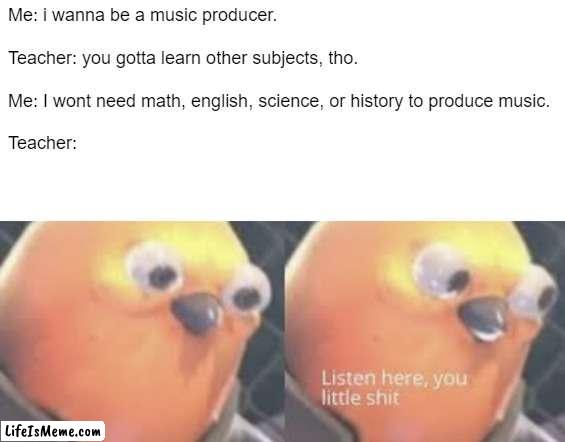 music production don't need school | Me: i wanna be a music producer.
 
Teacher: you gotta learn other subjects, tho.
 
Me: I wont need math, english, science, or history to produce music.
 
Teacher: | image tagged in listen here you little shit bird | made w/ Lifeismeme meme maker