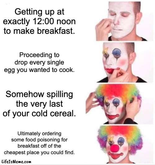 This is so relatable . . . | Getting up at exactly 12:00 noon to make breakfast. Proceeding to drop every single egg you wanted to cook. Somehow spilling the very last of your cold cereal. Ultimately ordering some food poisoning for breakfast off of the cheapest place you could find. | image tagged in memes,clown applying makeup | made w/ Lifeismeme meme maker