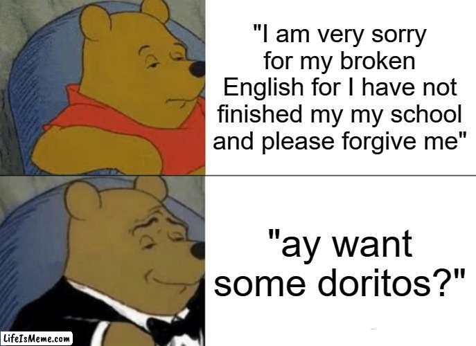 best way to get someone's forgiveness | "I am very sorry for my broken English for I have not finished my my school and please forgive me"; "ay want some doritos?" | image tagged in memes,tuxedo winnie the pooh | made w/ Lifeismeme meme maker