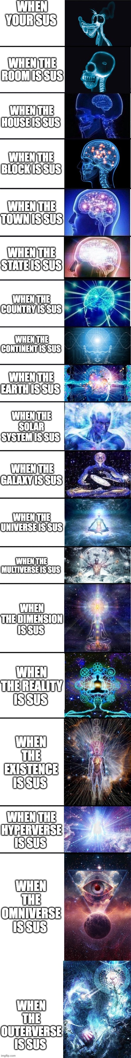 top stages of sus | WHEN YOUR SUS; WHEN THE ROOM IS SUS; WHEN THE HOUSE IS SUS; WHEN THE BLOCK IS SUS; WHEN THE TOWN IS SUS; WHEN THE STATE IS SUS; WHEN THE COUNTRY IS SUS; WHEN THE CONTINENT IS SUS; WHEN THE EARTH IS SUS; WHEN THE SOLAR SYSTEM IS SUS; WHEN THE GALAXY IS SUS; WHEN THE UNIVERSE IS SUS; WHEN THE MULTIVERSE IS SUS; WHEN THE DIMENSION IS SUS; WHEN THE REALITY IS SUS; WHEN THE EXISTENCE IS SUS; WHEN THE HYPERVERSE IS SUS; WHEN THE OMNIVERSE IS SUS; WHEN THE OUTERVERSE IS SUS | image tagged in expanding brain 13 stages | made w/ Lifeismeme meme maker