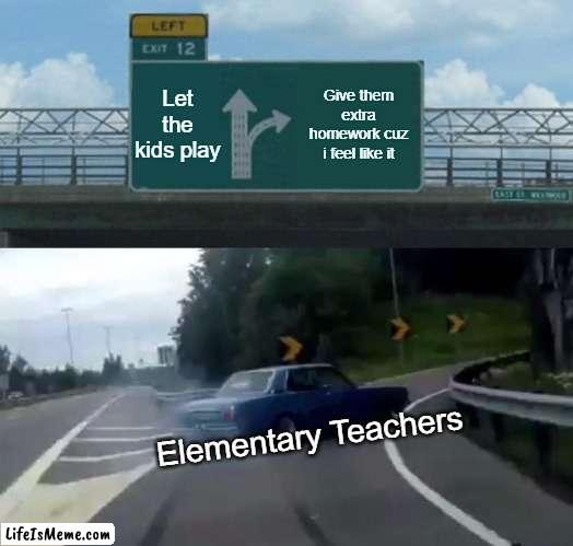 elementary teachers be like | Let the kids play; Give them extra homework cuz i feel like it; Elementary Teachers | image tagged in memes,left exit 12 off ramp | made w/ Lifeismeme meme maker