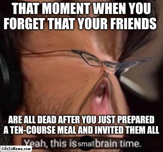 Dangit | THAT MOMENT WHEN YOU FORGET THAT YOUR FRIENDS; ARE ALL DEAD AFTER YOU JUST PREPARED A TEN-COURSE MEAL AND INVITED THEM ALL | image tagged in this is small brain time,first meme,dark humor | made w/ Lifeismeme meme maker