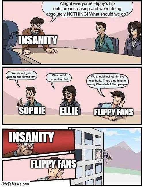 Insanity making a plan to get rid of Fliqpy | Alright everyone! Flippy's flip outs are increasing and we're doing absolutely NOTHING! What should we do? INSANITY; We should give him an anti-stress toy! We should hypnotize him! We should just let him the way he is. There's nothing to worry if he starts killing people; SOPHIE; ELLIE; FLIPPY FANS; INSANITY; FLIPPY FANS | image tagged in memes,boardroom meeting suggestion | made w/ Lifeismeme meme maker
