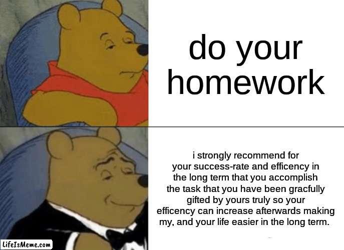 i wish they was like this | do your homework; i strongly recommend for your success-rate and efficiency in the long term that you accomplish the task that you have been gracefully gifted by yours truly so your efficiency can increase afterwards making my, and your life easier in the long term. | image tagged in memes,tuxedo winnie the pooh | made w/ Lifeismeme meme maker