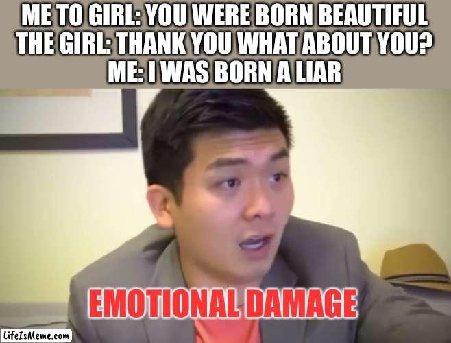 Emotional day | ME TO GIRL: YOU WERE BORN BEAUTIFUL

THE GIRL: THANK YOU WHAT ABOUT YOU?

ME: I WAS BORN A LIAR; EMOTIONAL DAMAGE | image tagged in emotional damage,memes,funny | made w/ Lifeismeme meme maker