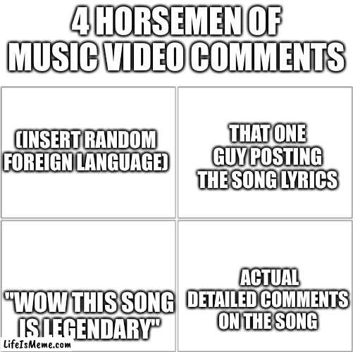 Bro this is so true | 4 HORSEMEN OF MUSIC VIDEO COMMENTS; THAT ONE GUY POSTING THE SONG LYRICS; (INSERT RANDOM FOREIGN LANGUAGE); ACTUAL DETAILED COMMENTS ON THE SONG; "WOW THIS SONG IS LEGENDARY" | image tagged in the 4 horsemen of,song | made w/ Lifeismeme meme maker