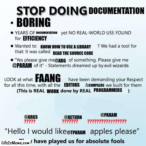 Stop doing X | DOCUMENTATION; BORING; DOCUMENTATION; EFFICIENCY; KNOW HOW TO USE A LIBRARY; READ THE SOURCE CODE; @ARG; @PARAM; FAANG; EDITORS; COMPILERS; PROGRAMMERS; WORK; @PARAM; @ARGS; @RETURN; @TPARAM | image tagged in stop doing x,programming | made w/ Lifeismeme meme maker