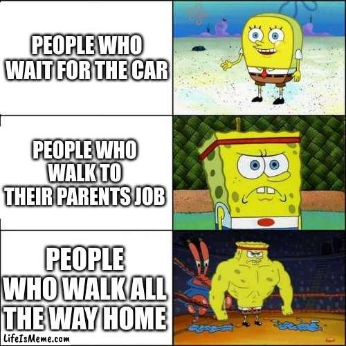 after school | PEOPLE WHO WAIT FOR THE CAR; PEOPLE WHO WALK TO THEIR PARENTS JOB; PEOPLE WHO WALK ALL THE WAY HOME | image tagged in spongebob strong | made w/ Lifeismeme meme maker