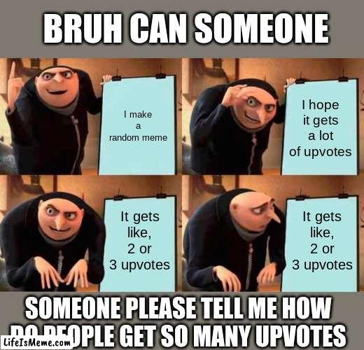 [Someone PLEASE tell me how to get a lot of upvotes WITHOUT those cringey "upvote if you agree" memes] | BRUH CAN SOMEONE; I make a random meme; I hope it gets a lot of upvotes; It gets like, 2 or 3 upvotes; It gets like, 2 or 3 upvotes; SOMEONE PLEASE TELL ME HOW DO PEOPLE GET SO MANY UPVOTES | image tagged in memes,gru's plan | made w/ Lifeismeme meme maker