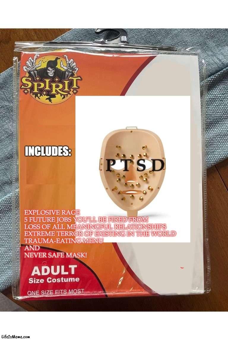 PTSD | INCLUDES:; P T S D; EXPLOSIVE RAGE
5 FUTURE JOBS YOU'LL BE FIRED FROM
LOSS OF ALL MEANINGFUL RELATIONSHIPS
EXTREME TERROR OF EXISTING IN THE WORLD
TRAUMA-EATING MENU
AND
NEVER SAFE MASK! | image tagged in spirit halloween,ptsd,mental health | made w/ Lifeismeme meme maker