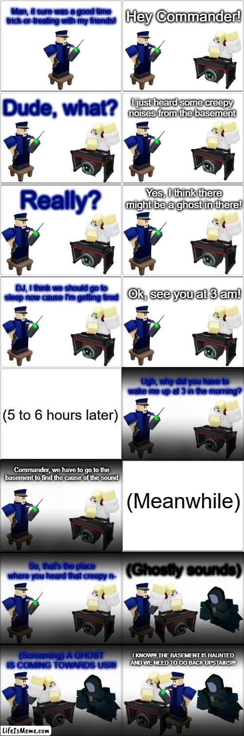 Tower Defense Simulator Comic - Commander sees a ghost at 3am (Gone Wrong) | Man, it sure was a good time trick-or-treating with my friends! Hey Commander! Dude, what? I just heard some creepy noises from the basement; Really? Yes, I think there might be a ghost in there! DJ, I think we should go to sleep now cause I'm getting tired; Ok, see you at 3 am! Ugh, why did you have to wake me up at 3 in the morning? (5 to 6 hours later); Commander, we have to go to the basement to find the cause of the sound; (Meanwhile); (Ghostly sounds); So, that's the place where you heard that creepy n-; I KNOW!!! THE BASEMENT IS HAUNTED AND WE NEED TO GO BACK UPSTAIRS!!! (Screaming) A GHOST IS COMING TOWARDS US!!! | image tagged in blank comic panel 2x8,tds,tower defense simulator,spooky month,spooktober,ghost | made w/ Lifeismeme meme maker