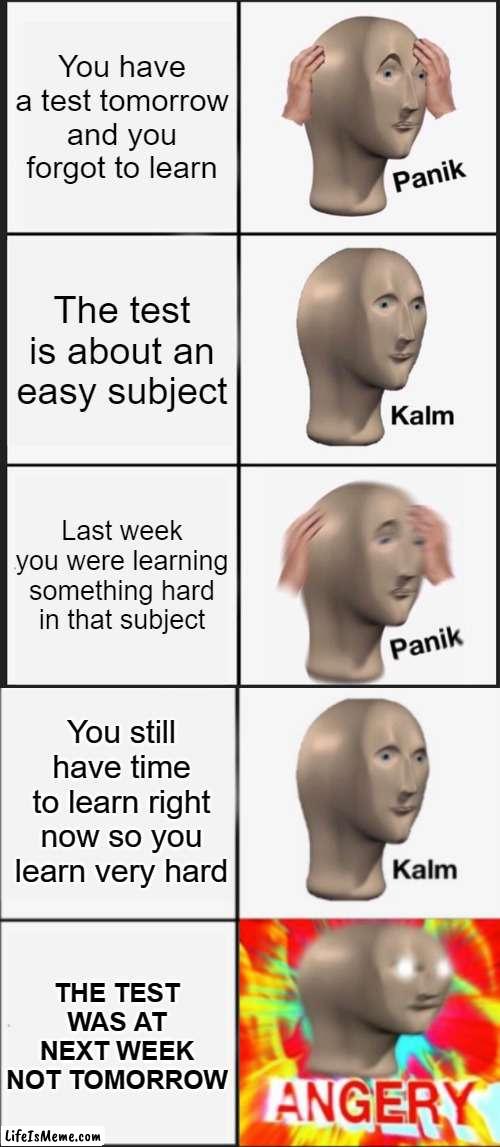 well that's 4 hours you will never get back | You have a test tomorrow and you forgot to learn; The test is about an easy subject; Last week you were learning something hard in that subject; You still have time to learn right now so you learn very hard; THE TEST WAS AT NEXT WEEK NOT TOMORROW | image tagged in memes,panik kalm panik,panik kalm angery,test | made w/ Lifeismeme meme maker
