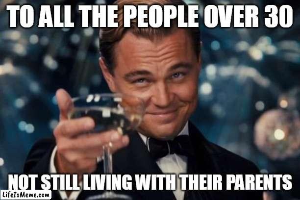 Mooching Off Your Parents | TO ALL THE PEOPLE OVER 30; NOT STILL LIVING WITH THEIR PARENTS | image tagged in memes,leonardo dicaprio cheers | made w/ Lifeismeme meme maker