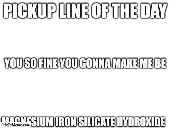Pickup line of the day | PICKUP LINE OF THE DAY; YOU SO FINE YOU GONNA MAKE ME BE; MAGNESIUM IRON SILICATE HYDROXIDE | image tagged in blank white template | made w/ Lifeismeme meme maker