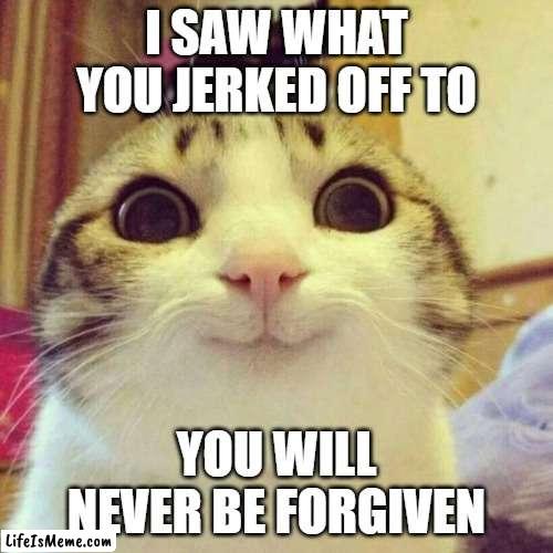 you know what you did | I SAW WHAT YOU JERKED OFF TO; YOU WILL NEVER BE FORGIVEN | image tagged in memes,smiling cat | made w/ Lifeismeme meme maker