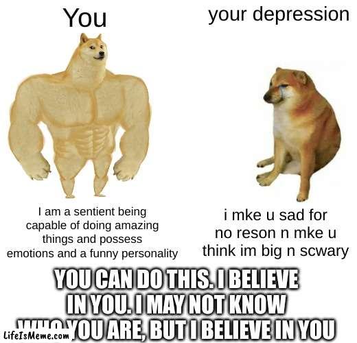 wholesome memes for your mental health | You; your depression; I am a sentient being capable of doing amazing things and possess emotions and a funny personality; i mke u sad for no reson n mke u think im big n scwary; YOU CAN DO THIS. I BELIEVE IN YOU. I MAY NOT KNOW WHO YOU ARE, BUT I BELIEVE IN YOU | image tagged in memes,buff doge vs cheems,depression,wholesome | made w/ Lifeismeme meme maker