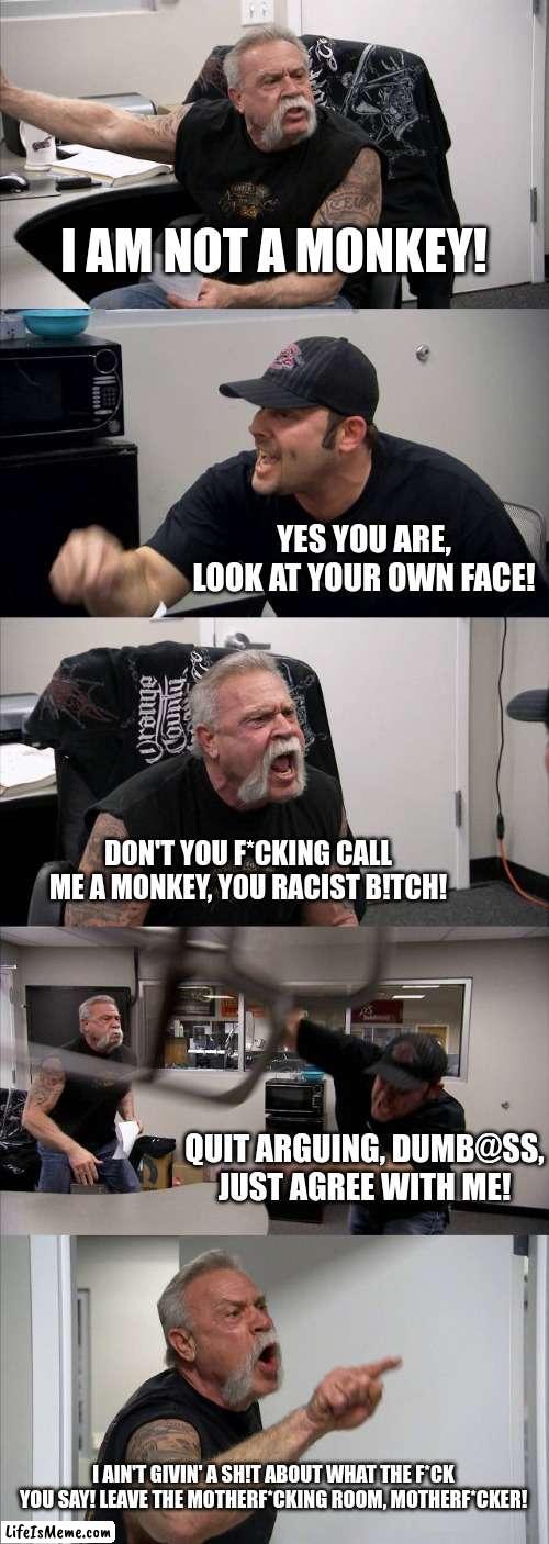 monki | I AM NOT A MONKEY! YES YOU ARE, LOOK AT YOUR OWN FACE! DON'T YOU F*CKING CALL ME A MONKEY, YOU RACIST B!TCH! QUIT ARGUING, DUMB@SS, JUST AGREE WITH ME! I AIN'T GIVIN' A SH!T ABOUT WHAT THE F*CK YOU SAY! LEAVE THE MOTHERF*CKING ROOM, MOTHERF*CKER! | image tagged in memes,american chopper argument | made w/ Lifeismeme meme maker