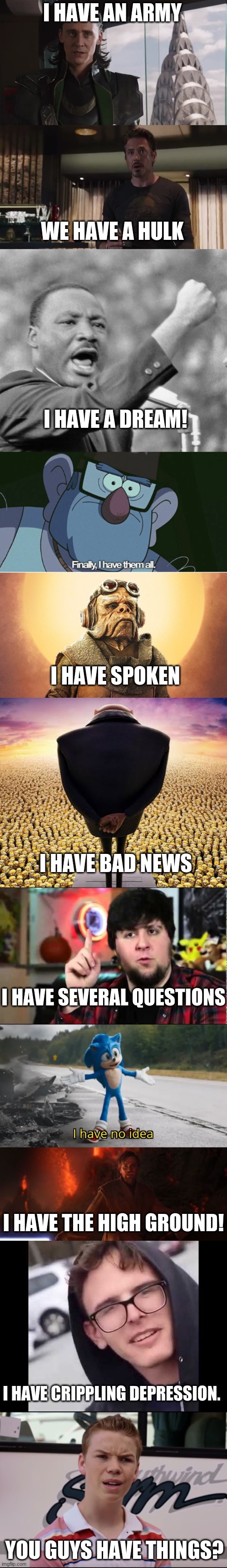 You guys have anything? | I HAVE AN ARMY; WE HAVE A HULK; I HAVE A DREAM! I HAVE SPOKEN; I HAVE BAD NEWS; I HAVE SEVERAL QUESTIONS; I HAVE THE HIGH GROUND! I HAVE CRIPPLING DEPRESSION. YOU GUYS HAVE THINGS? | image tagged in i have an army,i have a dream,finally i have them all,i have spoken -kuill the ugnaught,guys i have bad news | made w/ Lifeismeme meme maker