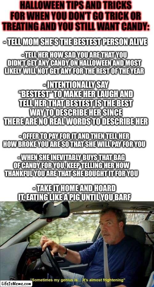 Tip | HALLOWEEN TIPS AND TRICKS FOR WHEN YOU DON’T GO TRICK OR TREATING AND YOU STILL WANT CANDY:; - TELL MOM SHE’S THE BESTEST PERSON ALIVE; - TELL HER HOW SAD YOU ARE THAT YOU DIDN’T GET ANY CANDY ON HALLOWEEN AND MOST LIKELY WILL NOT GET ANY FOR THE REST OF THE YEAR; - INTENTIONALLY SAY “BESTEST” TO MAKE HER LAUGH AND TELL HER THAT BESTEST IS THE BEST WAY TO DESCRIBE HER SINCE THERE ARE NO REAL WORDS TO DESCRIBE HER; - OFFER TO PAY FOR IT AND THEN TELL HER HOW BROKE YOU ARE SO THAT SHE WILL PAY FOR YOU; - WHEN SHE INEVITABLY BUYS THAT BAG OF CANDY FOR YOU, KEEP TELLING HER HOW THANKFUL YOU ARE THAT SHE BOUGHT IT FOR YOU; - TAKE IT HOME AND HOARD IT, EATING LIKE A PIG UNTIL YOU BARF | image tagged in blank white template,sometimes my genius is it's almost frightening | made w/ Lifeismeme meme maker