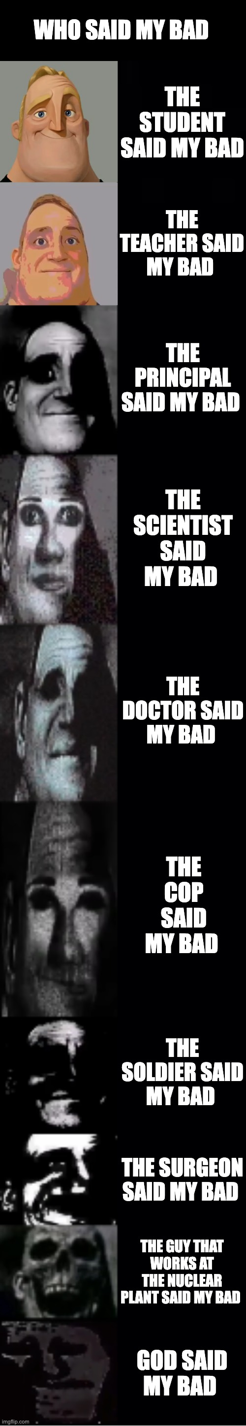 who said my bad | WHO SAID MY BAD; THE STUDENT SAID MY BAD; THE TEACHER SAID MY BAD; THE PRINCIPAL SAID MY BAD; THE SCIENTIST SAID MY BAD; THE DOCTOR SAID MY BAD; THE COP SAID MY BAD; THE SOLDIER SAID MY BAD; THE SURGEON SAID MY BAD; THE GUY THAT WORKS AT THE NUCLEAR PLANT SAID MY BAD; GOD SAID MY BAD | image tagged in mr incredible becoming uncanny | made w/ Lifeismeme meme maker