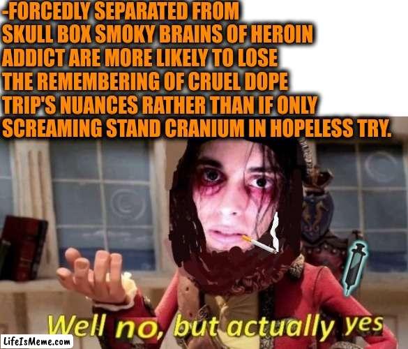 -Please, hammer! | -FORCEDLY SEPARATED FROM SKULL BOX SMOKY BRAINS OF HEROIN ADDICT ARE MORE LIKELY TO LOSE THE REMEMBERING OF CRUEL DOPE TRIP'S NUANCES RATHER THAN IF ONLY SCREAMING STAND CRANIUM IN HOPELESS TRY. | image tagged in -drug not secretsy,heroin,don't do drugs,galaxy brain 3 brains,separated at birth,police chasing guy | made w/ Lifeismeme meme maker