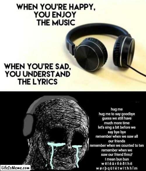 Lyrics: Hug Me (from JakeNeutron) | hug me
hug me to say goodbye
guess we still have much more time
let's sing a bit before we say bye bye
remember when we saw all our friends
remember when we counted to ten
remember when we saw our friend finn//
I mean bun bun
w ë l ê ā r ñ è ð t h ē w ø r þ q ü ï é t w ī t h h î m | image tagged in when your sad you understand the lyrics | made w/ Lifeismeme meme maker
