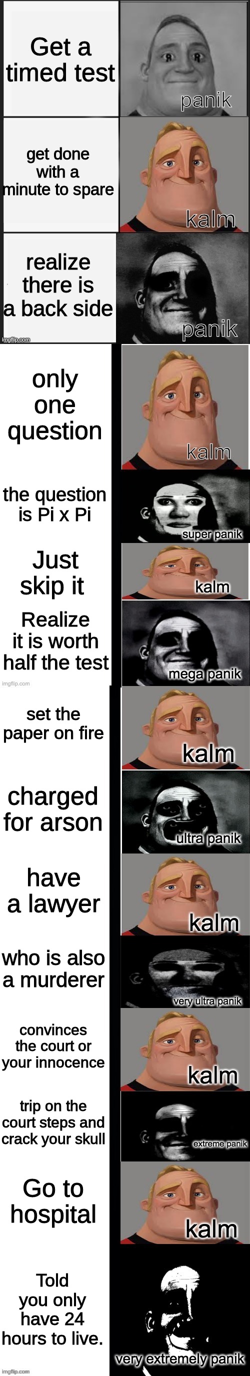 panik kalm panik (mr incredible 2nd extended) | Get a timed test; get done with a minute to spare; realize there is a back side; only one question; the question is Pi x Pi; Just skip it; Realize it is worth half the test; set the paper on fire; charged for arson; have a lawyer; who is also a murderer; convinces the court or your innocence; trip on the court steps and crack your skull; Go to hospital; Told you only have 24 hours to live. | image tagged in panik kalm panik mr incredible 2nd extended | made w/ Lifeismeme meme maker