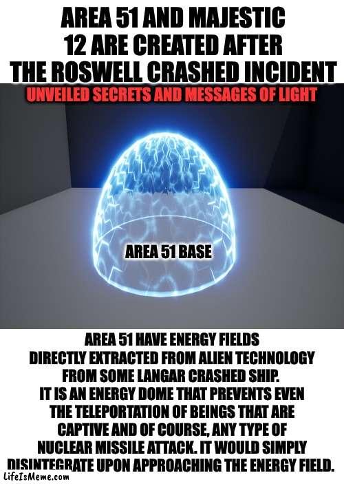 energy shield | AREA 51 AND MAJESTIC 12 ARE CREATED AFTER THE ROSWELL CRASHED INCIDENT; UNVEILED SECRETS AND MESSAGES OF LIGHT; AREA 51 BASE; AREA 51 HAVE ENERGY FIELDS DIRECTLY EXTRACTED FROM ALIEN TECHNOLOGY FROM SOME LANGAR CRASHED SHIP.  IT IS AN ENERGY DOME THAT PREVENTS EVEN THE TELEPORTATION OF BEINGS THAT ARE CAPTIVE AND OF COURSE, ANY TYPE OF NUCLEAR MISSILE ATTACK. IT WOULD SIMPLY DISINTEGRATE UPON APPROACHING THE ENERGY FIELD. | image tagged in area 51 | made w/ Lifeismeme meme maker